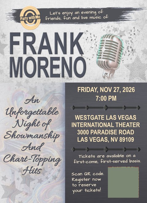 An evening with Frank Moreno, Friday November 27 2026, 7:00 PM at the Westgate Las Vegas International Theater, 3000 Paradise Road, Las Vegas NV 89109. Let's enjoy an evening of friends, fun and live music of Frank Moreno - an unforgettable night of showmanship and chart-topping hits. Tickets are available on a first-come, first-served basis. Scan the QR code to register and reserve your tickets.